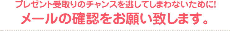 プレゼント受取りのチャンスを逃してしまわないために！メールの確認をお願い致します。