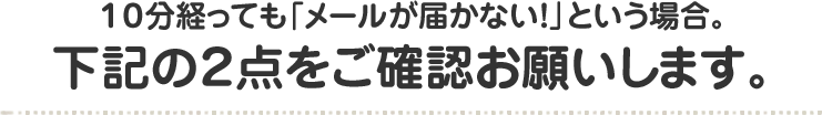 １０分経っても「メールが届かない！」という場合。 下記の２点をご確認お願いします。